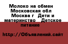 Молоко на обмен - Московская обл., Москва г. Дети и материнство » Детское питание   